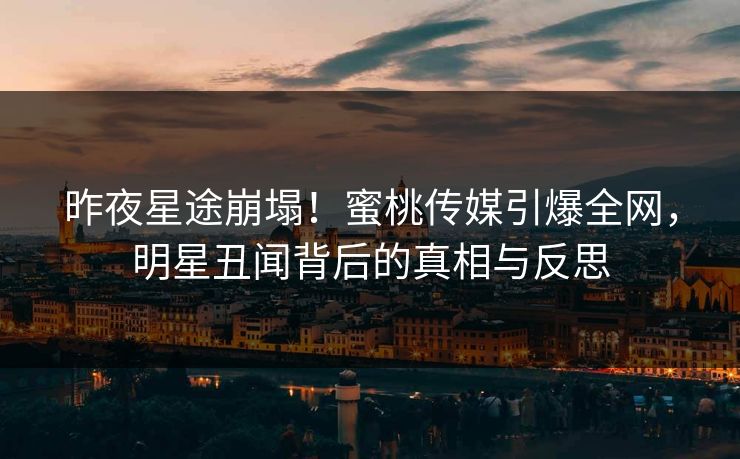 昨夜星途崩塌！蜜桃传媒引爆全网，明星丑闻背后的真相与反思