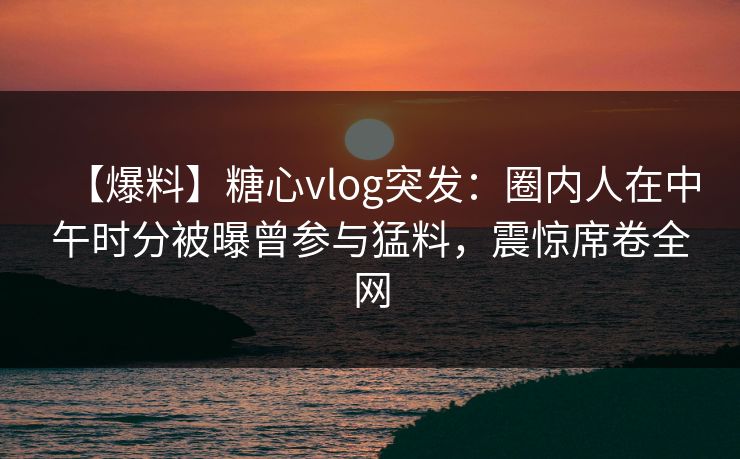 【爆料】糖心vlog突发：圈内人在中午时分被曝曾参与猛料，震惊席卷全网