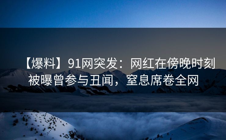 【爆料】91网突发：网红在傍晚时刻被曝曾参与丑闻，窒息席卷全网