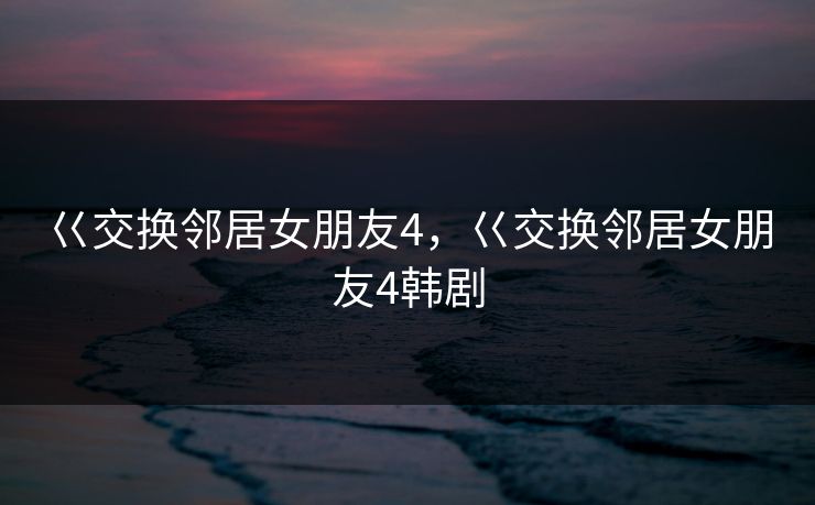 巜交换邻居女朋友4，巜交换邻居女朋友4韩剧