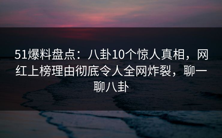 51爆料盘点：八卦10个惊人真相，网红上榜理由彻底令人全网炸裂，聊一聊八卦