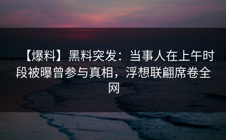【爆料】黑料突发：当事人在上午时段被曝曾参与真相，浮想联翩席卷全网