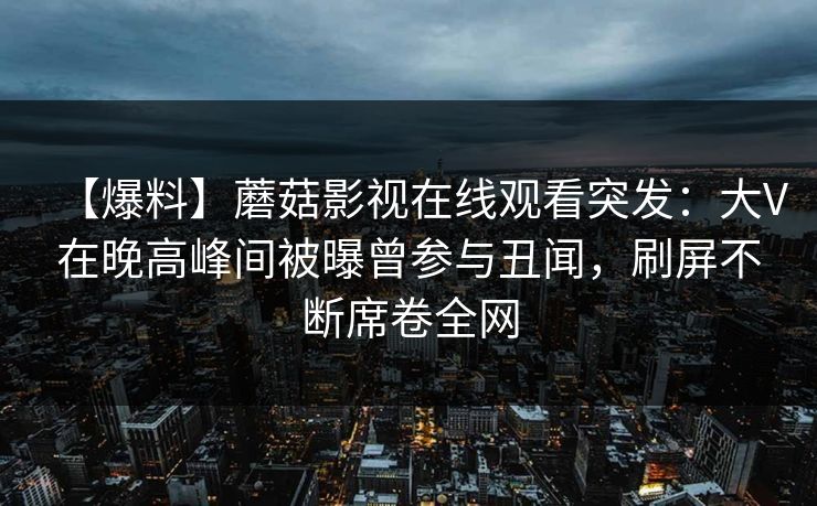 【爆料】蘑菇影视在线观看突发：大V在晚高峰间被曝曾参与丑闻，刷屏不断席卷全网