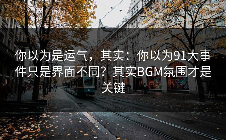 你以为是运气，其实：你以为91大事件只是界面不同？其实BGM氛围才是关键