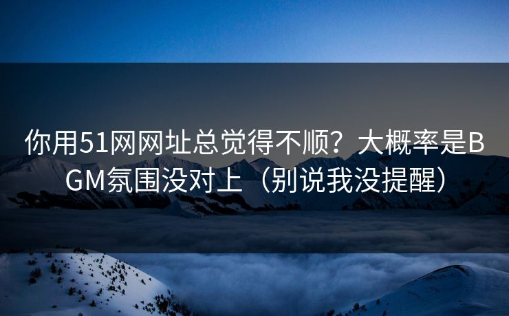 你用51网网址总觉得不顺？大概率是BGM氛围没对上（别说我没提醒）