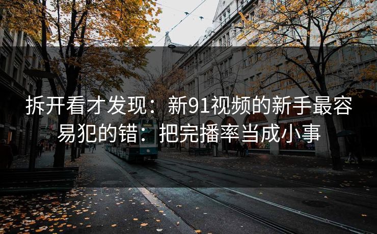 拆开看才发现：新91视频的新手最容易犯的错：把完播率当成小事