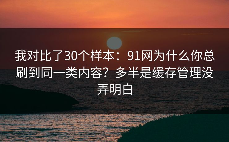 我对比了30个样本：91网为什么你总刷到同一类内容？多半是缓存管理没弄明白