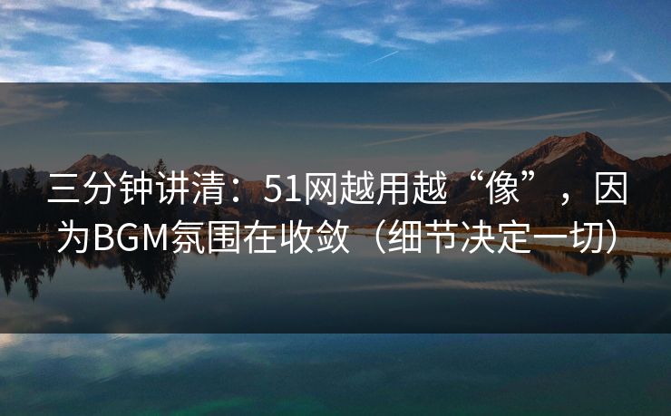 三分钟讲清：51网越用越“像”，因为BGM氛围在收敛（细节决定一切）
