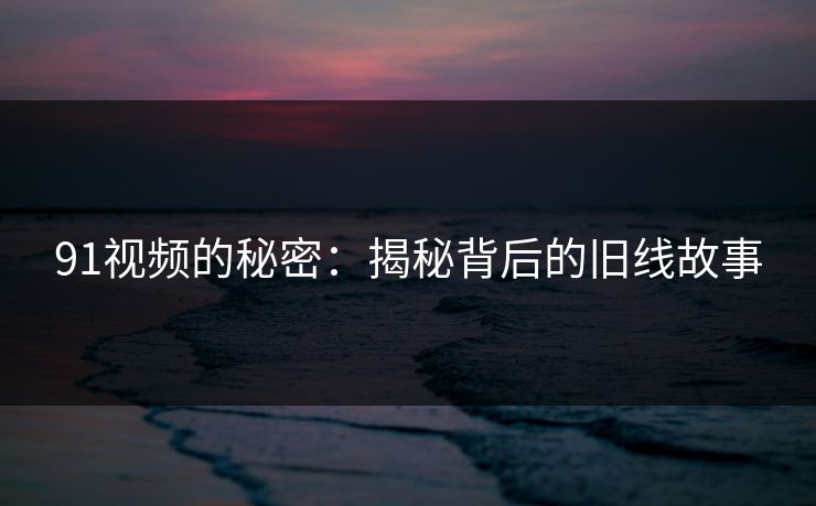 91视频的秘密：揭秘背后的旧线故事